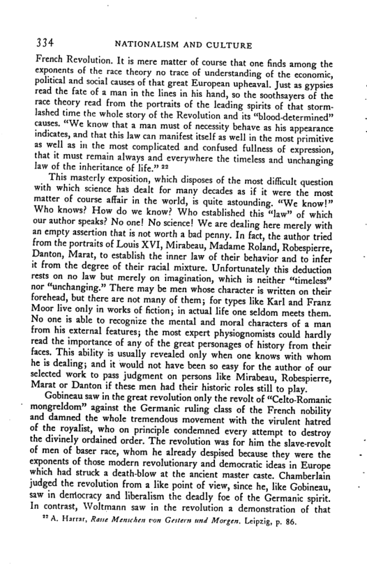 334 NATIONALISM AND CULTURE French Revolution. It is mere matter of course that one finds among the exponents of the race theory no trace of understanding of the economic, political and social causes of that great European upheaval. Just as gypsies read the fate of a man in the lines in his hand, so the soothsayers of the race theory read from the portraits of the lcading spirits of that storm. lashed time the whole story of the Revolution and its “blood-determined” causes. “We know that 2 man must of necessity behave as his appearance indicates, and that this law can manifest itself as well in the most primitive a8 well as in the most complicated and confused fullness of expression, that it must remain always and everywhere the timeless and unchanging Iaw of the inheritance of life.” 22 This masterly exposition, which disposes of the most diffcult question with which science has dealt for many decades as if it were the most matter of course affair in the world, is quite astounding. “We know!” Who knows? How do we know? Who cstablished this “law” of which our author speaks? No one! No science! We are dealing here merely with an empty assertion that is not worth a bad penny. In fact, the author tried from the portraits of Louis XVI, Mirabeay, Madame Roland, Robespierre, Danton, Marat, to establish the inner law of their behavior and to infer it from the degree of their racial mixture. Unfortunately this deduction rests on no Jaw but merely on imagination, which is neither “Gmelcss” nor “unchanging.” There may be men whose character is written on their forchead, but there arc not many of them; for types like Karl and Franz Moor live only in works of fiction; in actual life one seldom mects them. No one is able to recognize the mental and moral characters of a man from his external features; the most expert physiognomists could hardly read the importance of any of the great personages of history from their faces. This ability is usually revealed only when one knows with whom he is dealing; and it would not have been so casy for the author of our selected work to pass judgment on persons like Mirabeau, Robespierre, Marat or Danton if these men had their historic roles stll to play. ‘Gobineau saw in the great revolution only the revolt of “Celto-Romanic mongreldom” against the Germanic ruling class of the French nobility and damned the whole tremendous movement with the virulent hatred of the royalist, who on principle condemned every attempt to destroy the divinely ordained order. The revolution was for him the slave-revolt of men of baser race, whom he already despised because. they were the exponents of those modern revolutionary and democratic ideas in Europe which had struck a deathblow at the ancient master caste, Chamberlain judged the revolution from a like point of view, since he, like Gobineau, saw in demtocracy and liberalism the deadly foc of the Germanic spirit. In contrast, Woltmann saw in the revolution 2 demonstration of that . 86. A, Hartar, Ravie Menschen con Gertern und Morgen. Leipris,